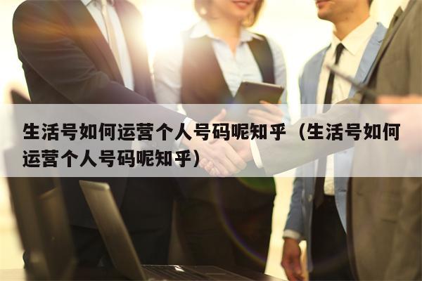 生活号如何运营个人号码呢知乎（生活号如何运营个人号码呢知乎）