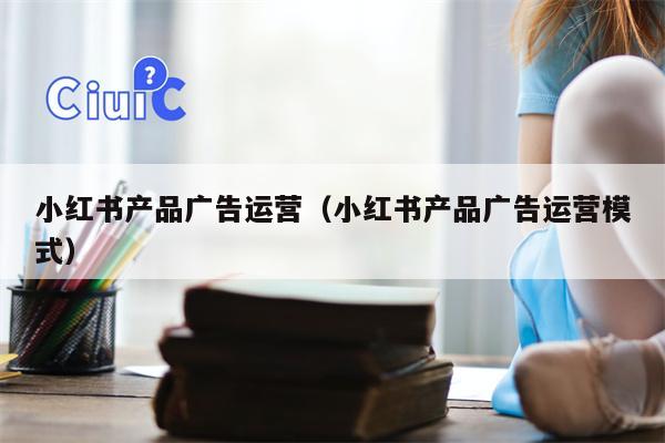 小红书产品广告运营（小红书产品广告运营模式）