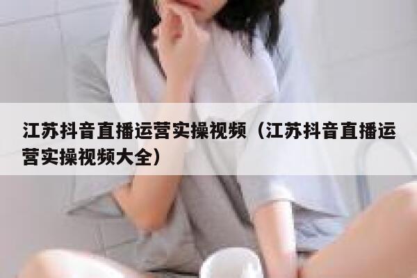 江苏抖音直播运营实操视频（江苏抖音直播运营实操视频大全）