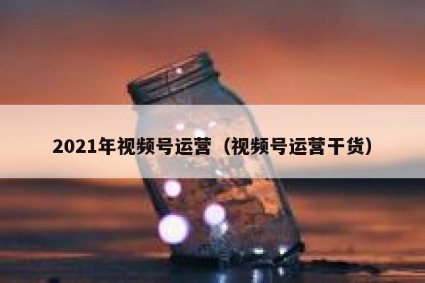 2021年视频号运营（视频号运营干货）