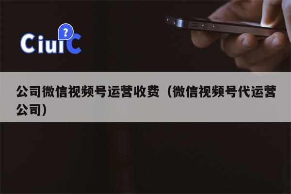 公司微信视频号运营收费（微信视频号代运营公司）