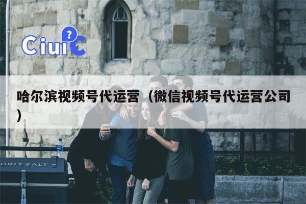 哈尔滨视频号代运营（微信视频号代运营公司）