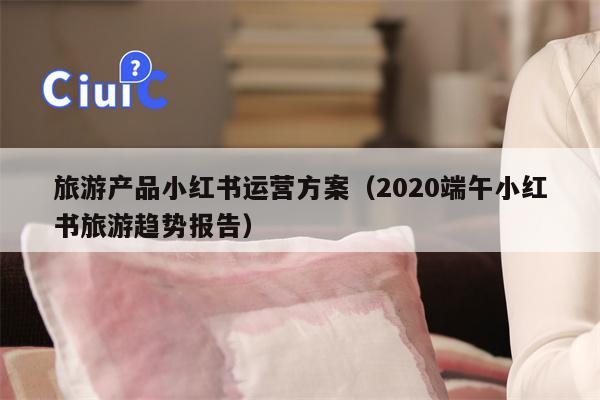 旅游产品小红书运营方案（2020端午小红书旅游趋势报告）