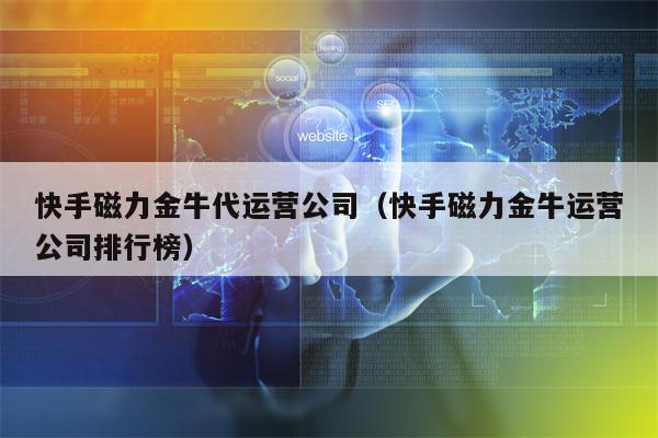 快手磁力金牛代运营公司（快手磁力金牛运营公司排行榜）