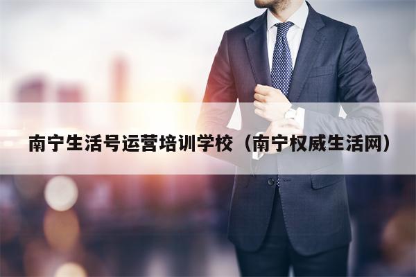 南宁生活号运营培训学校（南宁权威生活网）