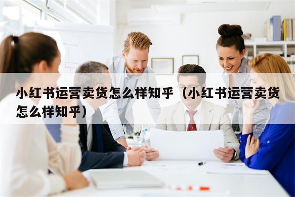 小红书运营卖货怎么样知乎（小红书运营卖货怎么样知乎）