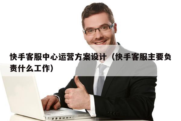 快手客服中心运营方案设计（快手客服主要负责什么工作）