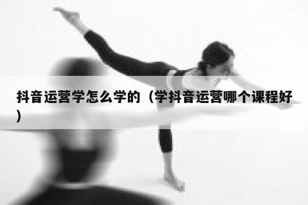 抖音运营学怎么学的（学抖音运营哪个课程好）