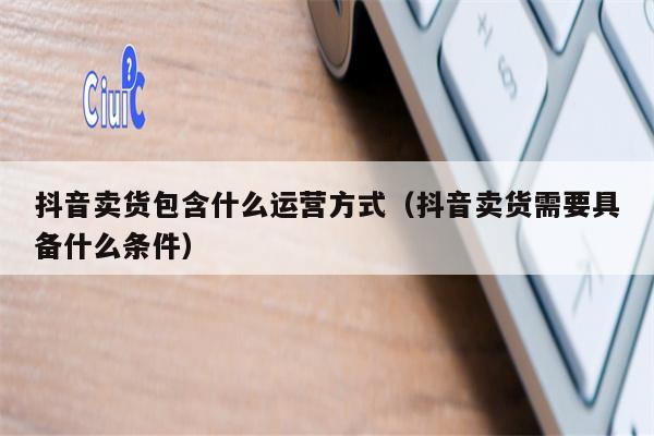 抖音卖货包含什么运营方式（抖音卖货需要具备什么条件）