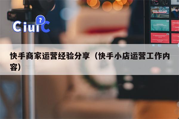 快手商家运营经验分享（快手小店运营工作内容）