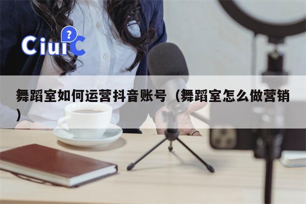 舞蹈室如何运营抖音账号（舞蹈室怎么做营销）