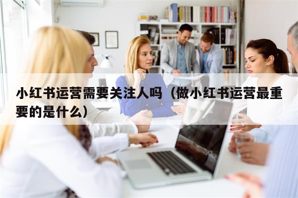 小红书运营需要关注人吗（做小红书运营最重要的是什么）