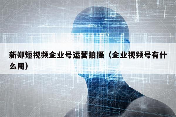 新郑短视频企业号运营拍摄（企业视频号有什么用）