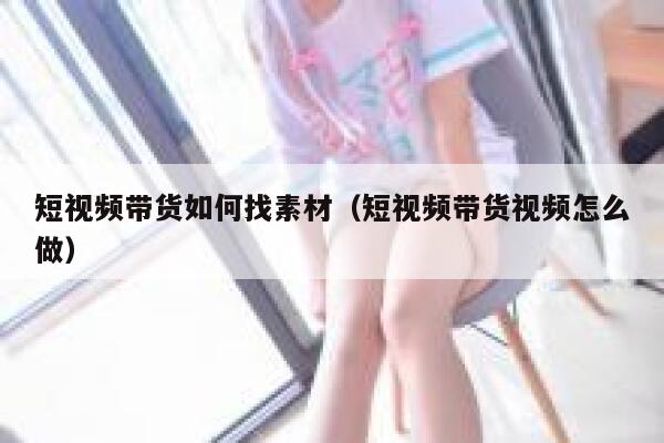 短视频带货如何找素材（短视频带货视频怎么做）