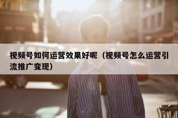 视频号如何运营效果好呢（视频号怎么运营引流推广变现）