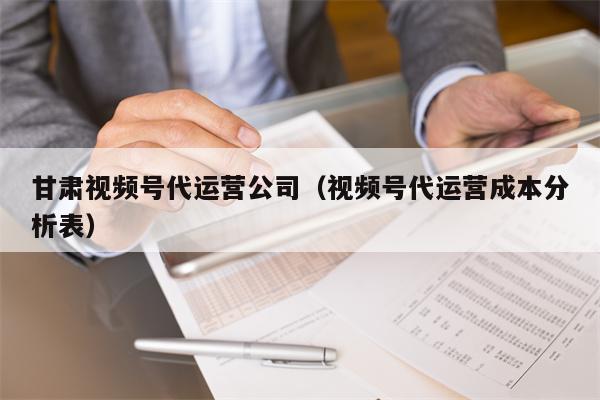 甘肃视频号代运营公司（视频号代运营成本分析表）