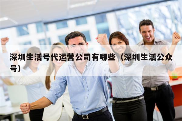 深圳生活号代运营公司有哪些（深圳生活公众号）