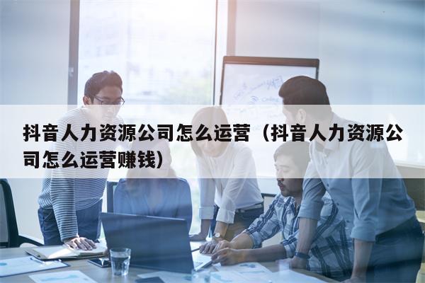 抖音人力资源公司怎么运营（抖音人力资源公司怎么运营赚钱）