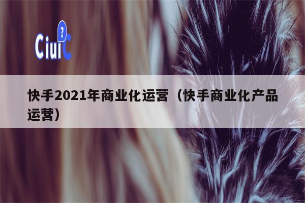 快手2021年商业化运营（快手商业化产品运营）