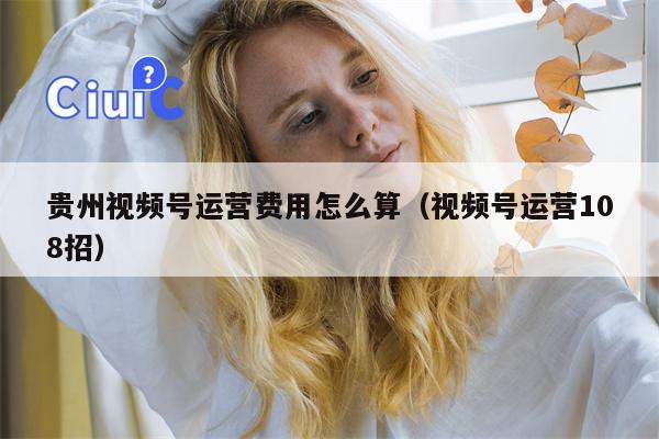 贵州视频号运营费用怎么算（视频号运营108招）