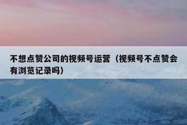 不想点赞公司的视频号运营（视频号不点赞会有浏览记录吗）