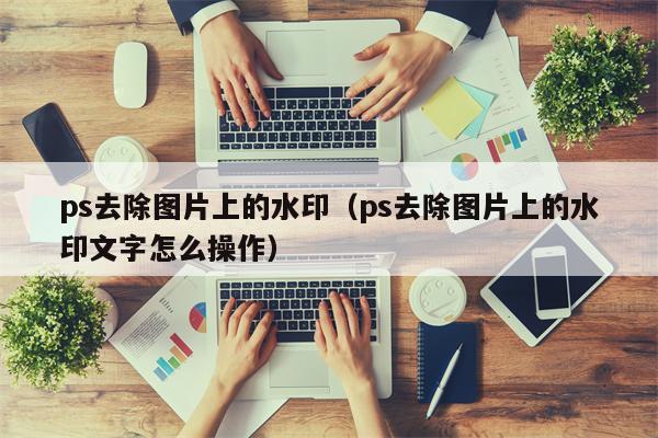 ps去除图片上的水印（ps去除图片上的水印文字怎么操作）