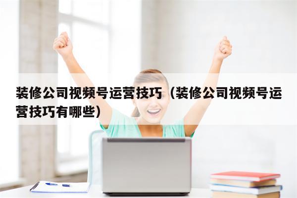 装修公司视频号运营技巧（装修公司视频号运营技巧有哪些）