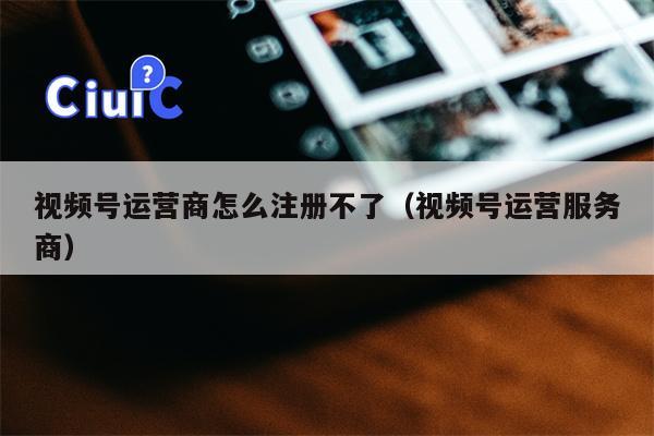 视频号运营商怎么注册不了（视频号运营服务商）