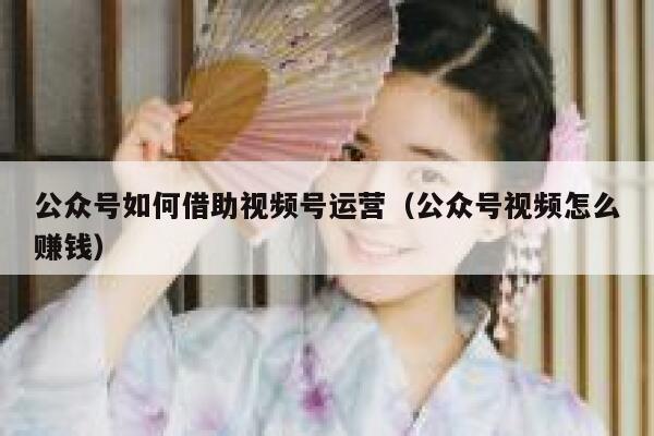 公众号如何借助视频号运营（公众号视频怎么赚钱）