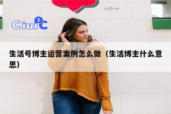 生活号博主运营案例怎么做（生活博主什么意思）