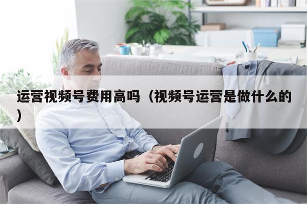 运营视频号费用高吗（视频号运营是做什么的）