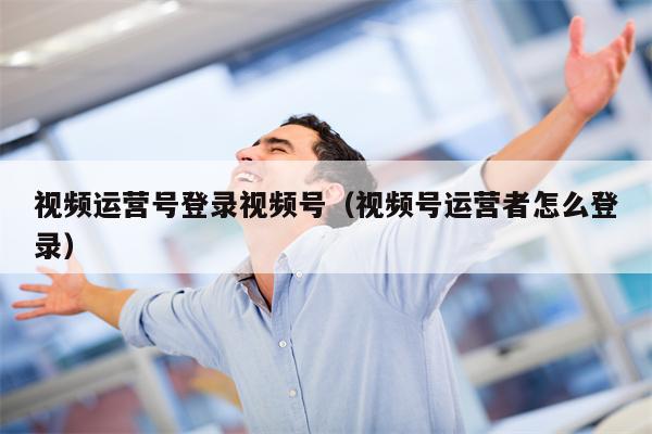 视频运营号登录视频号（视频号运营者怎么登录）