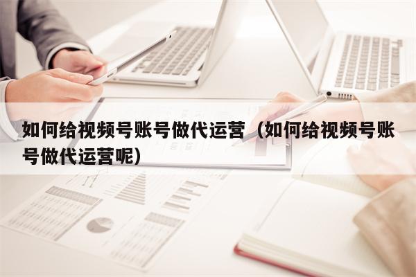 如何给视频号账号做代运营（如何给视频号账号做代运营呢）