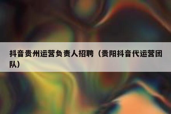 抖音贵州运营负责人招聘（贵阳抖音代运营团队）