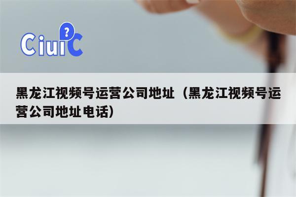 黑龙江视频号运营公司地址（黑龙江视频号运营公司地址电话）