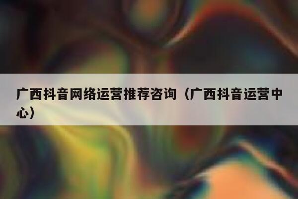 广西抖音网络运营推荐咨询（广西抖音运营中心）