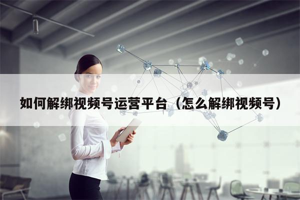 如何解绑视频号运营平台（怎么解绑视频号）