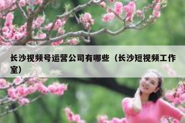 长沙视频号运营公司有哪些（长沙短视频工作室）