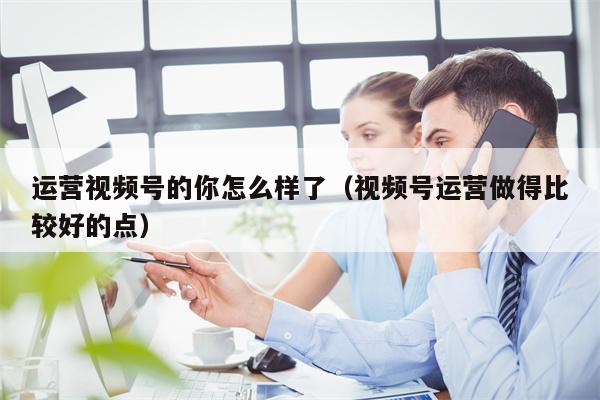 运营视频号的你怎么样了（视频号运营做得比较好的点）