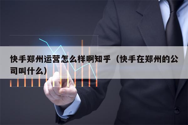 快手郑州运营怎么样啊知乎（快手在郑州的公司叫什么）