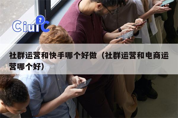 社群运营和快手哪个好做（社群运营和电商运营哪个好）