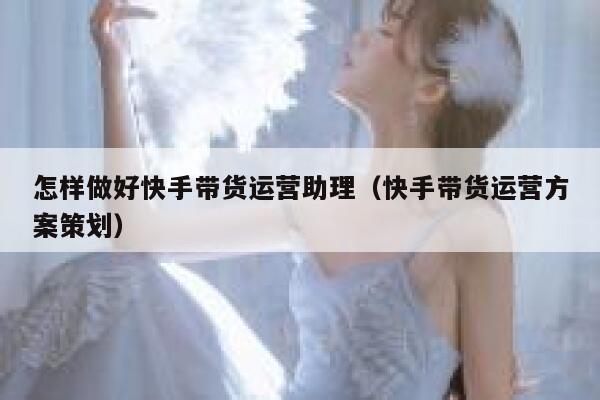 怎样做好快手带货运营助理（快手带货运营方案策划）