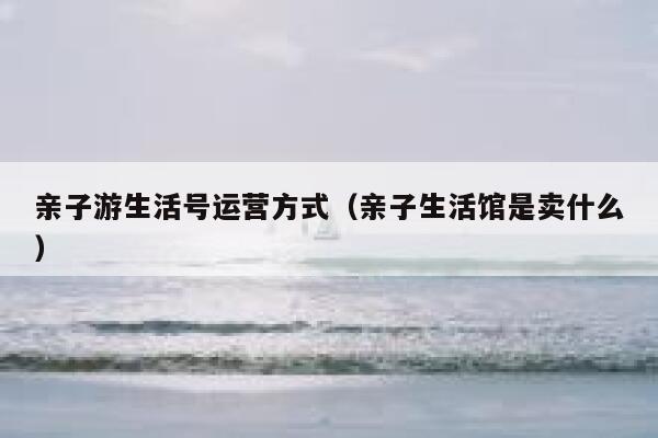 亲子游生活号运营方式（亲子生活馆是卖什么）