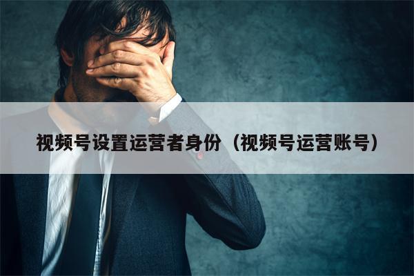 视频号设置运营者身份（视频号运营账号）