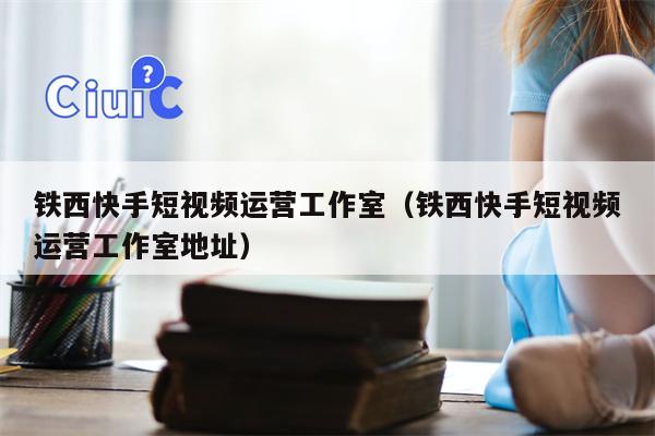 铁西快手短视频运营工作室（铁西快手短视频运营工作室地址）