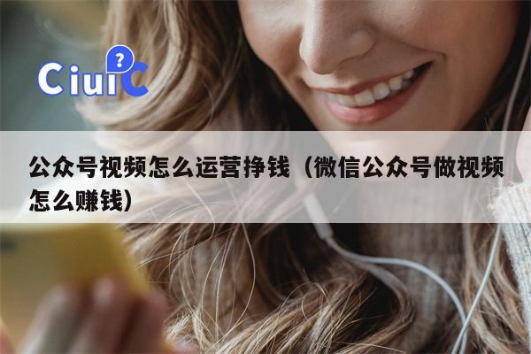 公众号视频怎么运营挣钱（微信公众号做视频怎么赚钱）