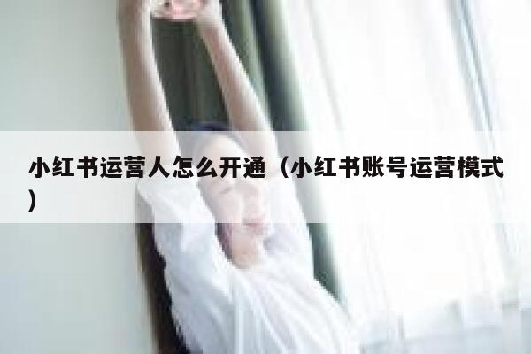 小红书运营人怎么开通（小红书账号运营模式）