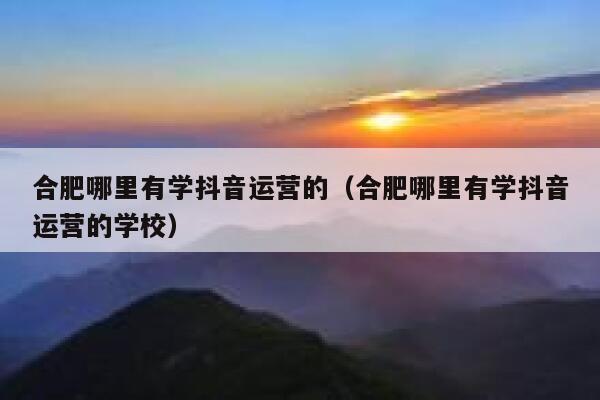 合肥哪里有学抖音运营的（合肥哪里有学抖音运营的学校）