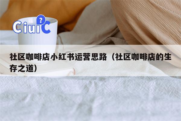 社区咖啡店小红书运营思路（社区咖啡店的生存之道）