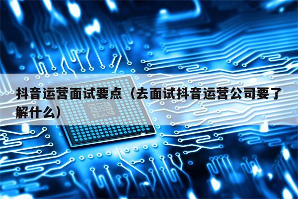 抖音运营面试要点（去面试抖音运营公司要了解什么）